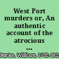 West Port murders or, An authentic account of the atrocious murders committed by Burke and his associates : containing a full account of all the extraordinary circumstances connected with them : also a report of the trial of Burke and M'Dougal : with a description of the execution of Burke, his confessions and memoirs of his accomplices : including the proceedings against Hare, &c.