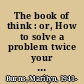 The book of think : or, How to solve a problem twice your size /