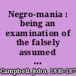 Negro-mania : being an examination of the falsely assumed equality of the various races of men : demonstrated by the investigations of Champollion, Wilkinson, Rosellini, Van-Amringe, Gliddon, Young, Morton, Knox, Lawrence, Gen. J.H. Hammond, Murray, Smith, W. Gilmore Simms, English, Conrad, Elder, Prichard, Blumenbach, Cuvier, Brown, Le Vaillant, Carlyle, Cardinal Wiseman, Burckhardt, and Jefferson : together with a concluding chapter, presenting a comparative statement of the condition of the negroes in the West Indies before and since emancipation /