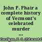 John P. Phair a complete history of Vermont's celebrated murder case, containing a report of the trial and conviction for the murder of Ann E. Freeze, at Rutland, the hearing on exceptions, the sentence, "Dying statement", two reprieves, legislative proceedings, petitions for new trial and final effort to stay execution /