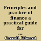Principles and practice of finance a practical guide for bankers, merchants and lawyers : together with a summary of the national and state banking laws, and the legal rates of interest, tables of foreign coins, and a glossary of commercial and financial terms /