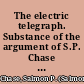 The electric telegraph. Substance of the argument of S.P. Chase before the Supreme Court of the United States, for the appellants in the case of H. O'Reilly, and others vs. S.F.B. Morse, and others, on appeal from the Circuit Court for the district of Kentucky.