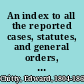 An index to all the reported cases, statutes, and general orders, in or relating to the principles, pleading, and practice of equity and bankruptcy in the several courts of equity in England and Ireland, the Privy Council, and the House of Lords from the earliest period down to the year 1831 /