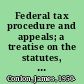 Federal tax procedure and appeals; a treatise on the statutes, regulations, court decisions, Board of tax appeals opinions, decisions, orders and forms, Treasury decisions, Internal revenue rulings, evidence, practice and procedure pertaining to income, estate and excise taxes and court and Board of tax appeals decisions on avoiding and minimizing taxes,
