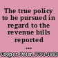 The true policy to be pursued in regard to the revenue bills reported to the Congress of the United States.