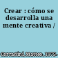 Crear : cómo se desarrolla una mente creativa /