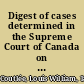 Digest of cases determined in the Supreme Court of Canada on appeal from dominion, provincial and territorial courts, and upon referred questions from the organization of the court in 1875 to 20th October, 1903 : comprising all cases reported in volumes 1 to 33 of the official reports, inclusively, the cases specially reported in Cassels's Digest (2nd ed.), and a number of cases, hitherto unreported, decided during the same period /