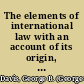 The elements of international law with an account of its origin, sources, and historical development /