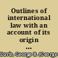 Outlines of international law with an account of its origin and sources and of its historical development /