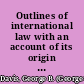 Outlines of international law with an account of its origin and sources and of its historical development /