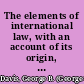 The elements of international law, with an account of its origin, sources, and historical development,