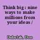 Think big : nine ways to make millions from your ideas /