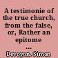 A testimonie of the true church, from the false, or, Rather an epitome of all such hystories of the church, as principally containe the liues, doctrines, and martirdomes, of the fathers, patriarckes, prophets, apostles, and doctors thereof in the line of their succession, as well through the Holie Scriptures as other ecclesiasticall hystories, through the primitiue, as later times : euen from Adam, to this present /