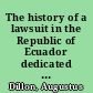 The history of a lawsuit in the Republic of Ecuador dedicated to the Honourable the House of Commons of Great Britain and Ireland /