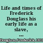 Life and times of Frederick Douglass his early life as a slave, his escape from bondage, and his complete history to the present time, including his connection with the anti-slavery movement, his labors in Great Britain as well as in his own country; his experience in the conduct of an influential newspaper; his connection with the Underground Railroad; his relations with John Brown and the Harper's Ferry raid; his recruiting the 54th and 55th Mass. colored regiments; his interviews with Presidents Lincoln and Johnsont; his appointment by Gen. Grant to accompany the Santo Domingo Commission; also to a seat in the council of the District of Columbia; his appointment as United States marshal by President R. B. Hayes; also his appointment by President J. A. Garfield to be recorder of deeds in Washington; with many other interesting and important events of his must eventful life /