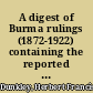 A digest of Burma rulings (1872-1922) containing the reported decisions of the Court of the Recorder of Rangoon, the Court of the Judicial Commissioner of Lower Burma and the Special Court, the Court of the Judicial Commissioner of Upper Burma, and the Chief Court of Lower Burma : and of their lordships of the Privy Council on appeal therefrom : with index of cases /