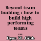 Beyond team building : how to build high performing teams and the culture to support them /