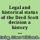 Legal and historical status of the Dred Scott decision a history of the case and an examination of the opinion delivered by the Supreme Court of the United States, March 6, 1857 /