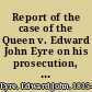 Report of the case of the Queen v. Edward John Eyre on his prosecution, in the Court of Queen's Bench, for high crimes and misdemeanours alleged to have been committed by him in his office as Governor of Jamaica : containing the evidence, (taken from the depositions,) the indictment and the charge of Mr. Justice Blackburn /