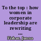 To the top : how women in corporate leadership are rewriting the rules for success /