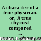 A character of a true physician, or, A true chymist compared with a goose-quill pedant with a short view of the frauds and abuses in physick, committed by the confederate prescribing doctoral methodists, with their combinators the apothecaries ... : being a vindication of such physicians as follow not their method but make and administer their own medicines, being the honestest, safest, cheapest, and speediest way of practice, both for physician and patient /