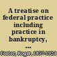 A treatise on federal practice including practice in bankruptcy, admiralty, patent cases, foreclosure of railway mortgages, suits upon claims against the United States, equity pleading and practice, receivers and injunctions in the state courts /