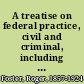 A treatise on federal practice, civil and criminal, including practice in bankruptcy, admiralty, patent cases, foreclosure of railway mortgages, suits upon claims against the United States, proceedings before the Interstate commerce commission and the Federal trade commission, equity pleading and practice, receivers and injunctions in the state courts, by Roger Foster.