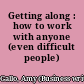 Getting along : how to work with anyone (even difficult people) /