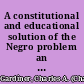 A constitutional and educational solution of the Negro problem an address delivered in the Senate chamber, Albany, N.Y., at the opening of the 41st annual convocation of the University of the State of New York, Tuesday evening, June 29, 1903 /