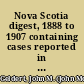 Nova Scotia digest, 1888 to 1907 containing cases reported in the Nova Scotia reports, vols. 21 to 41, with an index of subjects, a table of cases digested and a table of cases affirmed, revised or modified on appeal to the Privy Council and the Supreme Court of Canada /