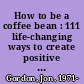 How to be a coffee bean : 111 life-changing ways to create positive change /
