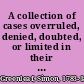 A collection of cases overruled, denied, doubted, or limited in their application taken from American and English reports /