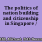 The politics of nation building and citizenship in Singapore /