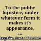 To the public Injustice, under whatever form it makes it's appearance, ought to be detected and punished. But when the authority of an office is made use of to oppress the poor ..