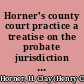 Horner's county court practice a treatise on the probate jurisdiction and practice of the county courts of the state of Illinois : including the subjects of descent and distribution, the form, execution, and construction of wills, contests of the same by bill in chancery, eto., etc. /