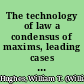 The technology of law a condensus of maxims, leading cases and elements of law : leading questions and propositions of the law adjusted to its technics /