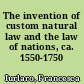 The invention of custom natural law and the law of nations, ca. 1550-1750 /