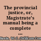 The provincial justice, or, Magistrate's manual being a complete digest of the criminal law of Canada, and a compendious and general view of the provincial law of Upper Canada : with practical forms, for the use of the magistracy /