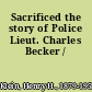 Sacrificed the story of Police Lieut. Charles Becker /
