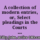 A collection of modern entries, or, Select pleadings in the Courts of King's Bench, Common Pleas, and Exchequer viz. declarations, pleas in abatement and in bar, replications, rejoinders, &c. demurrers, issues, verdicts, judgments, forms of making up records of nisi prius, and entering of judgments, &c. in most actions : many of them drawn or perused by Mr. Broderick, Carthew, Comyns, Darnel, Holt, Levinz, Lutwyche, Northey, Parker, Pemberton, Pengelly, Pollexfen, Raymond, Salked, Saunders, Shower, Thomson, Trevor, Ventris, Wearge, and other learned counsel. As also, special assignments of errors, and writs and proceedings thereupon both in the said courts and in Parliament : with the method of suing to and reversing outlawries by writ of error or otherwise : to which is added, a collection of writs in most cases now in practice. with two tables, one of the names of the cases, and the other of the pleadings and writs /