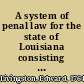 A system of penal law for the state of Louisiana consisting of a code of crimes and punishments, a code of procedure, a code of evidence, a code of reform and prison discipline, a book of definitions : prepared under the authority of a law of the said state /