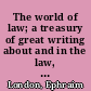 The world of law; a treasury of great writing about and in the law, short stories, plays, essays, accounts, letters, opinions, pleas, transcripts of testimony; from Biblical times to the present.