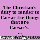 The Christian's duty to render to Caesar the things that are Caesar's, considered with regard to the payment of the present tax of sixty thousand pounds, granted to the King's use. In which all the arguments for the non-payment thereof are examined and refuted. : Addressed to the scrupulous among the people called Quakers. /
