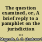 The question examined, or, A brief reply to a pamphlet on the jurisdiction of our state courts over the violators of our slave laws