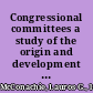 Congressional committees a study of the origin and development of our national and local legislative methods /