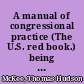 A manual of congressional practice (The U.S. red book.) being an outline of the legislative and parliamentary proceedings, or a review of daily practice in the Senate and House of Representatives, showing the actual methods of work from the organization to the close of a Congress /