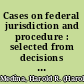 Cases on federal jurisdiction and procedure : selected from decisions of the federal courts /