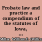 Probate law and practice a compendium of the statutes of Iowa, with annotations from the decisions of the Supreme Court, relating to the execution and probate of wills; duties and proceedings of executors; appointment and duties of administrators; guardianship of minors; insane persons and drunkards, etc., together with appropiate forms of all proceedings necessary in the settlement of estates of decendents and of guardianship, including the new court rules in probate /
