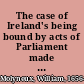 The case of Ireland's being bound by acts of Parliament made in England stated