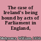 The case of Ireland's being bound by acts of Parliament in England, stated